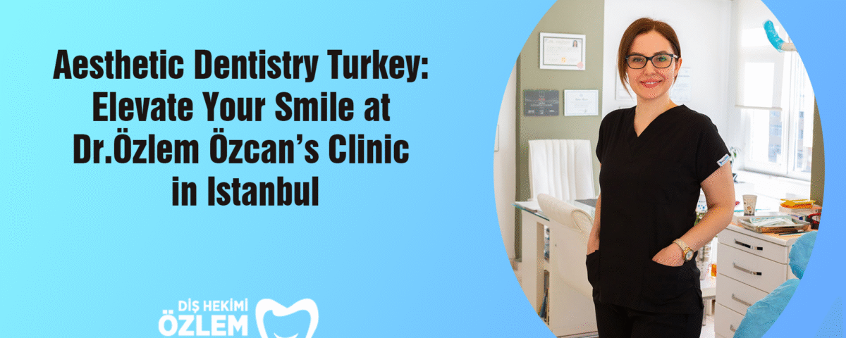 Aesthetic Dentistry Turkey: Elevate Your Smile at Dr. Özlem Özcan’s Clinic in Istanbul